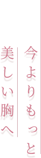 今よりもっと 美しい胸へ